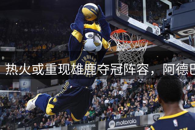热火或重现雄鹿夺冠阵容，阿德巴约成交易关键