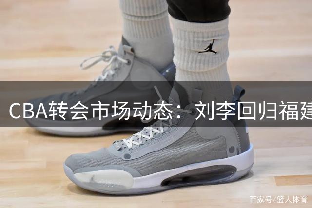 CBA转会市场动态：刘李回归福建 赵岩昊转投宁波 余泽辰租借吉林